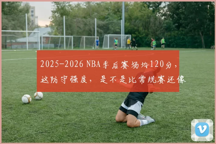 2025-2026 NBA季后赛场均120分，这防守强度，是不是比常规赛还像全明星赛