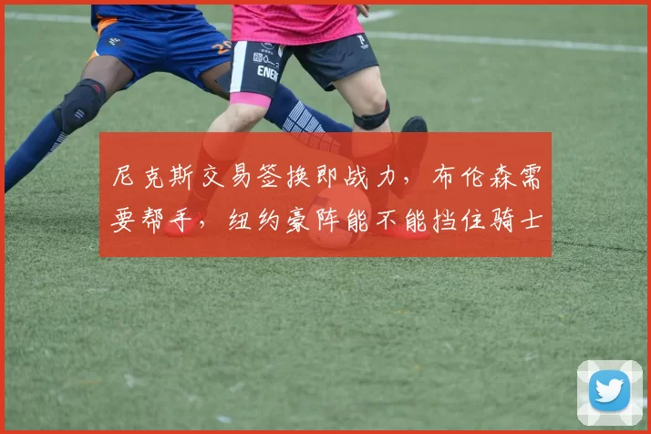 尼克斯交易签换即战力，布伦森需要帮手，纽约豪阵能不能挡住骑士反扑