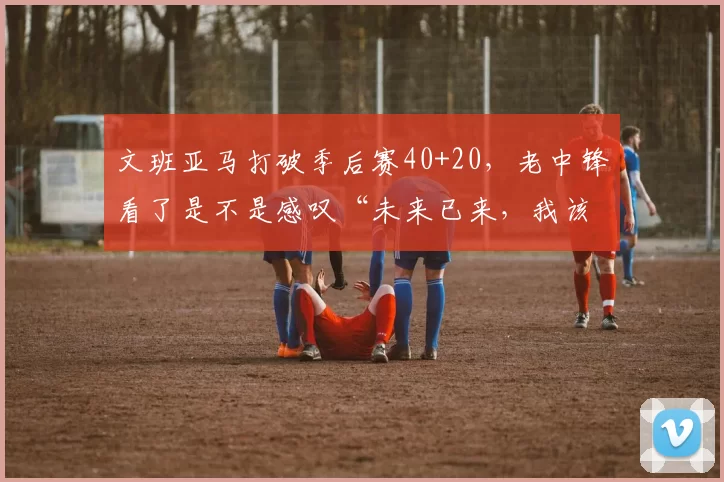 文班亚马打破季后赛40+20，老中锋看了是不是感叹“未来已来，我该退休了”
